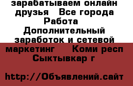 зарабатываем онлайн друзья - Все города Работа » Дополнительный заработок и сетевой маркетинг   . Коми респ.,Сыктывкар г.